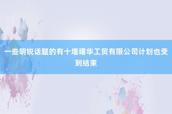 一些明锐话题的有十堰曙华工贸有限公司计划也受到结束